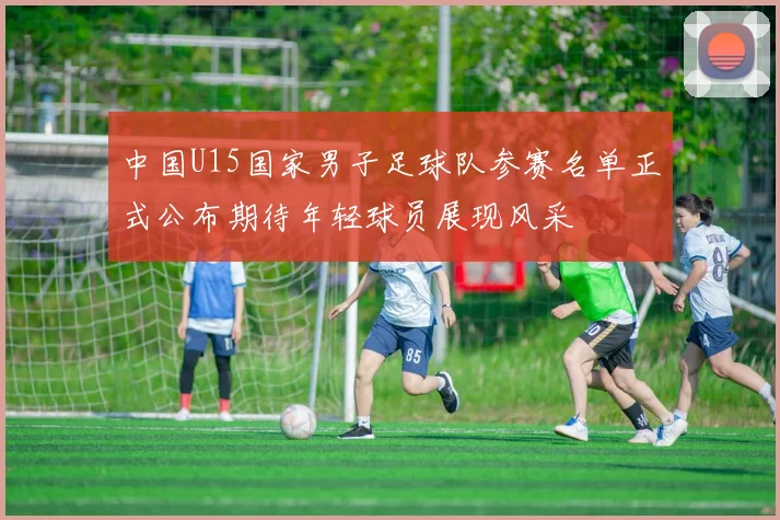 中国U15国家男子足球队参赛名单正式公布期待年轻球员展现风采