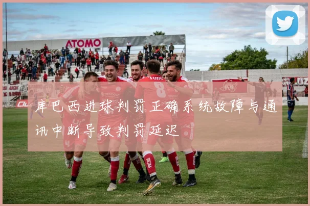 库巴西进球判罚正确系统故障与通讯中断导致判罚延迟