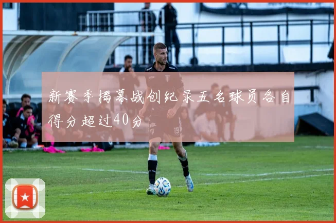 新赛季揭幕战创纪录五名球员各自得分超过40分