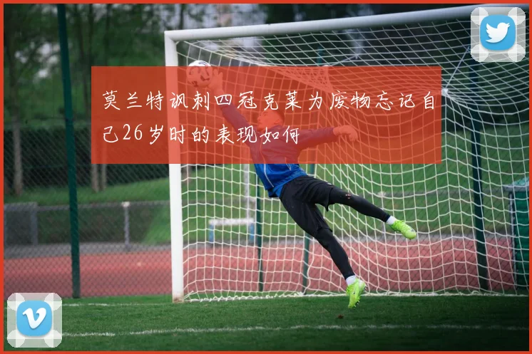 莫兰特讽刺四冠克莱为废物忘记自己26岁时的表现如何