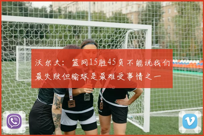 沃尔夫：篮网15胜45负不能说我们最失败但输球是最难受事情之一