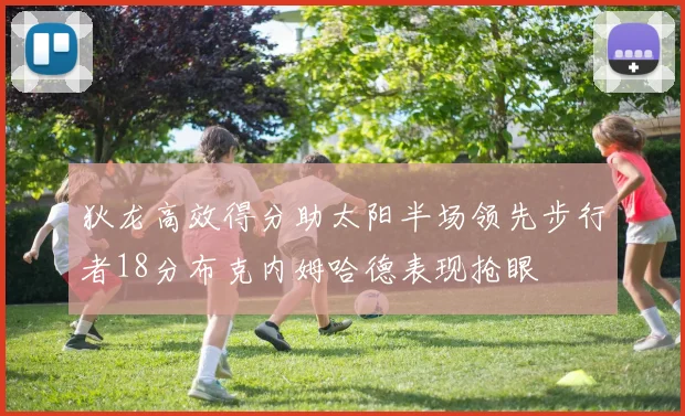狄龙高效得分助太阳半场领先步行者18分布克内姆哈德表现抢眼