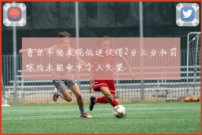 普尔半场表现低迷仅得2分三分和罚球均未能命中令人失望