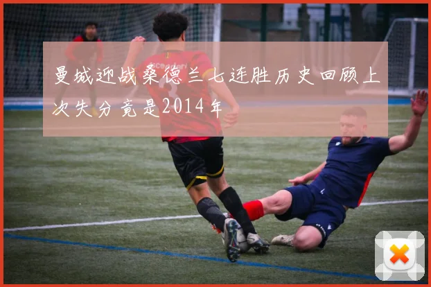 曼城迎战桑德兰七连胜历史回顾上次失分竟是2014年