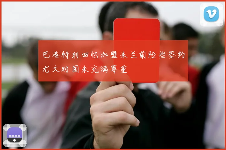 巴洛特利回忆加盟米兰前险些签约尤文对国米充满尊重