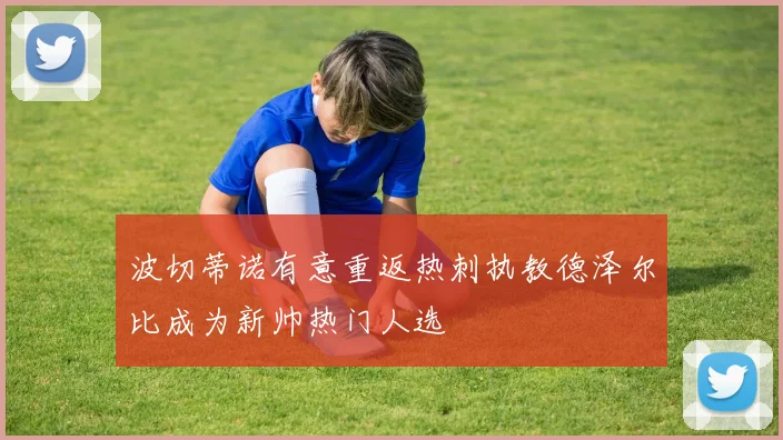 波切蒂诺有意重返热刺执教德泽尔比成为新帅热门人选