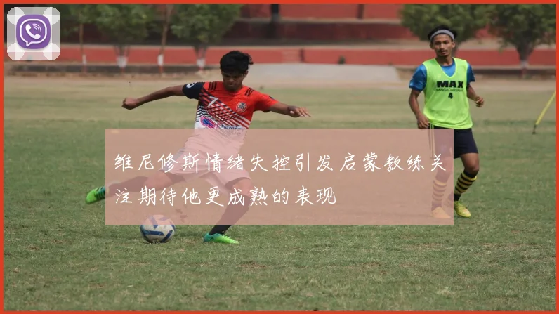 维尼修斯情绪失控引发启蒙教练关注期待他更成熟的表现