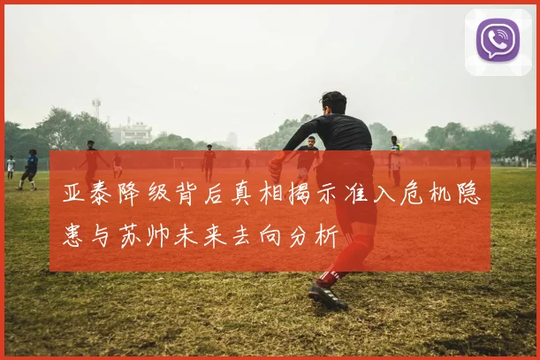 亚泰降级背后真相揭示准入危机隐患与苏帅未来去向分析