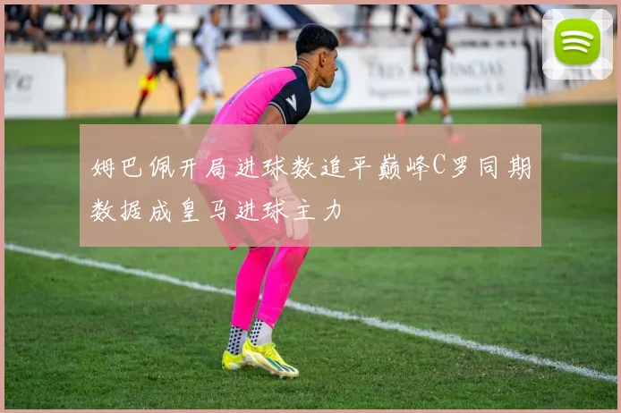 姆巴佩开局进球数追平巅峰C罗同期数据成皇马进球主力