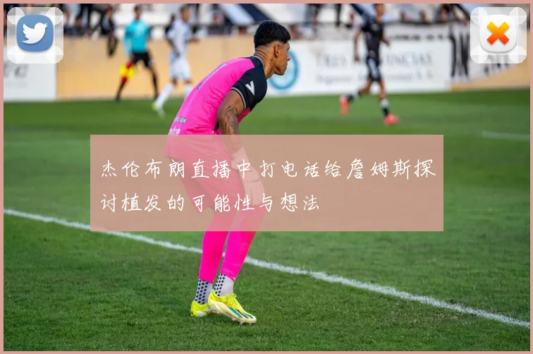 杰伦布朗直播中打电话给詹姆斯探讨植发的可能性与想法