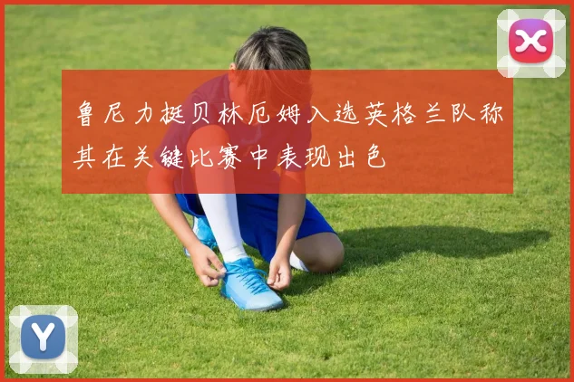鲁尼力挺贝林厄姆入选英格兰队称其在关键比赛中表现出色
