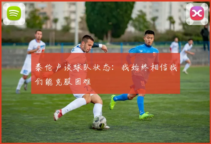 泰伦卢谈球队状态：我始终相信我们能克服困难