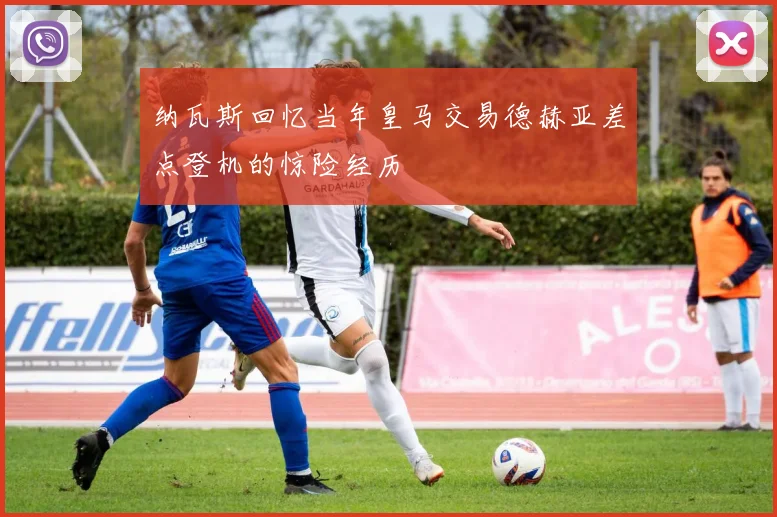 纳瓦斯回忆当年皇马交易德赫亚差点登机的惊险经历