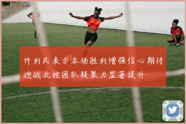 许利民表示本场胜利增强信心期待迎战北控团队凝聚力显著提升
