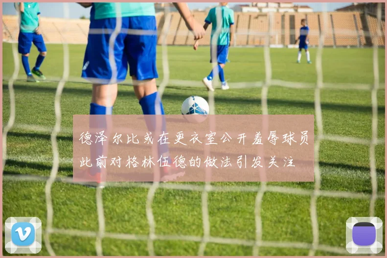 德泽尔比或在更衣室公开羞辱球员此前对格林伍德的做法引发关注