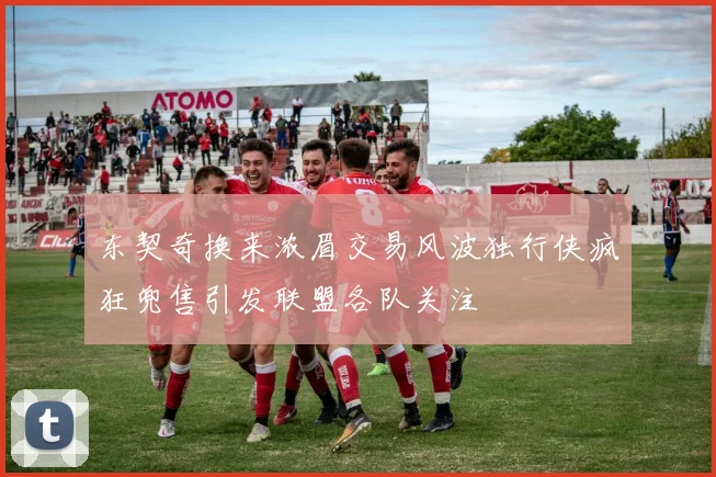 东契奇换来浓眉交易风波独行侠疯狂兜售引发联盟各队关注