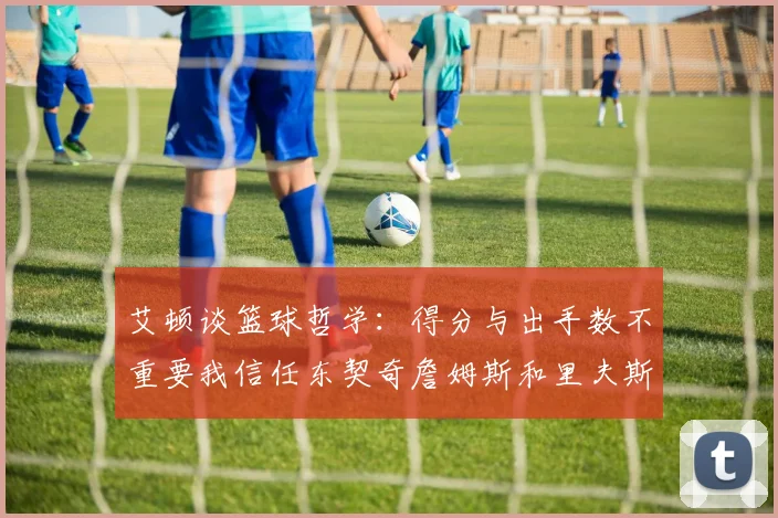 艾顿谈篮球哲学：得分与出手数不重要我信任东契奇詹姆斯和里夫斯的能力
