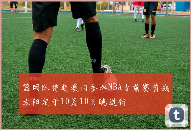 篮网队将赴澳门参加NBA季前赛首战太阳定于10月10日晚进行