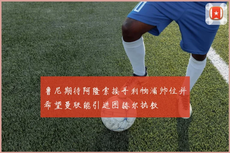鲁尼期待阿隆索接手利物浦帅位并希望曼联能引进图赫尔执教