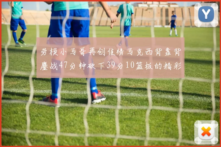 劳模小马哥再创佳绩马克西背靠背鏖战47分钟砍下39分10篮板的精彩表现