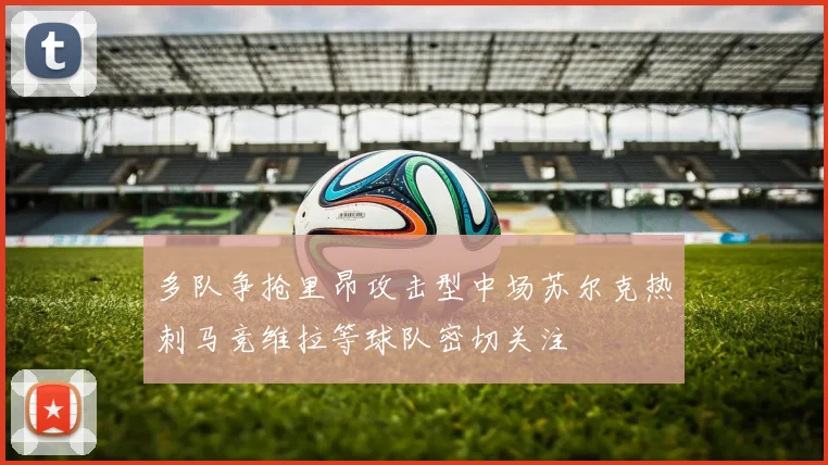 多队争抢里昂攻击型中场苏尔克热刺马竞维拉等球队密切关注