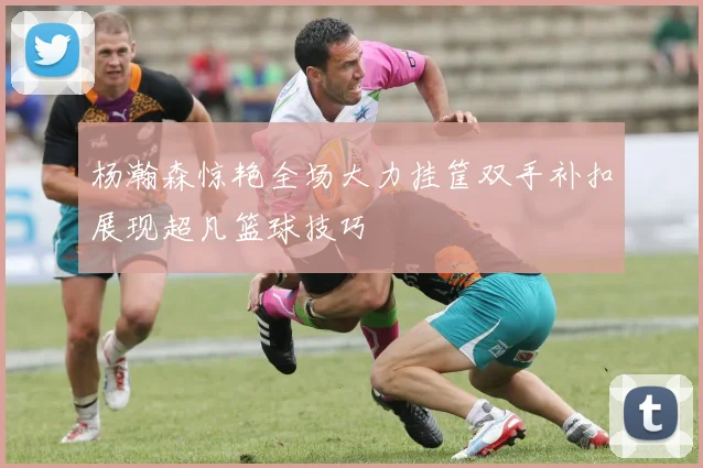 杨瀚森惊艳全场大力挂筐双手补扣展现超凡篮球技巧