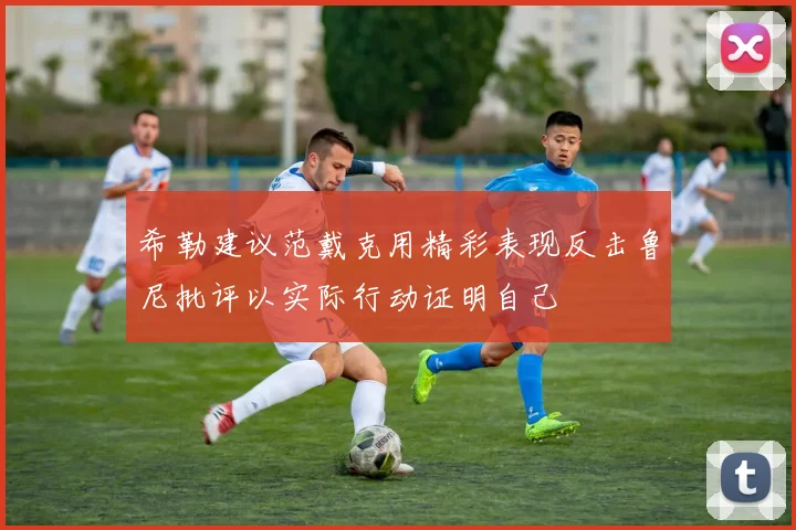 希勒建议范戴克用精彩表现反击鲁尼批评以实际行动证明自己