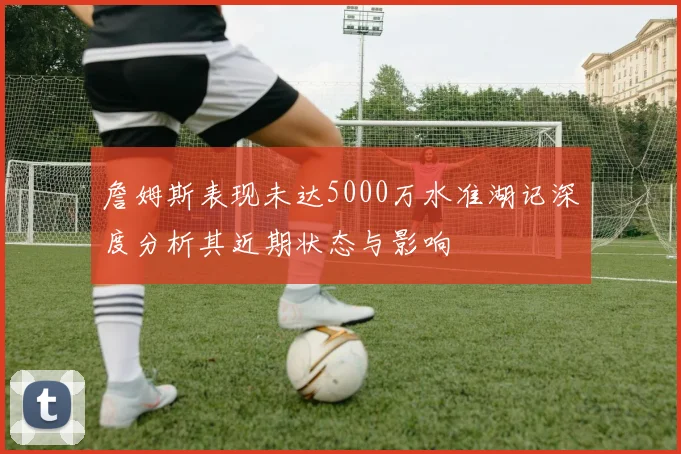 詹姆斯表现未达5000万水准湖记深度分析其近期状态与影响