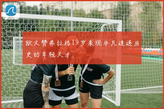 欧文赞弗拉格19岁表现非凡追逐历史的年轻天才