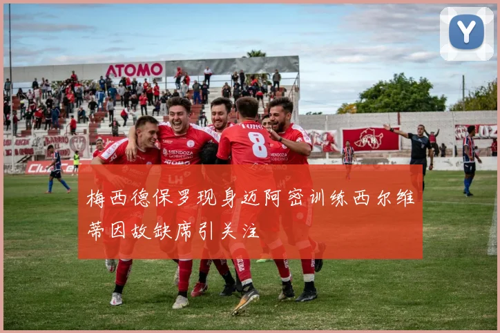 梅西德保罗现身迈阿密训练西尔维蒂因故缺席引关注