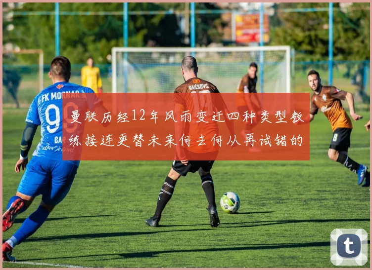曼联历经12年风雨变迁四种类型教练接连更替未来何去何从再试错的空间有多少