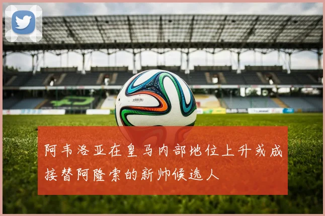 阿韦洛亚在皇马内部地位上升或成接替阿隆索的新帅候选人